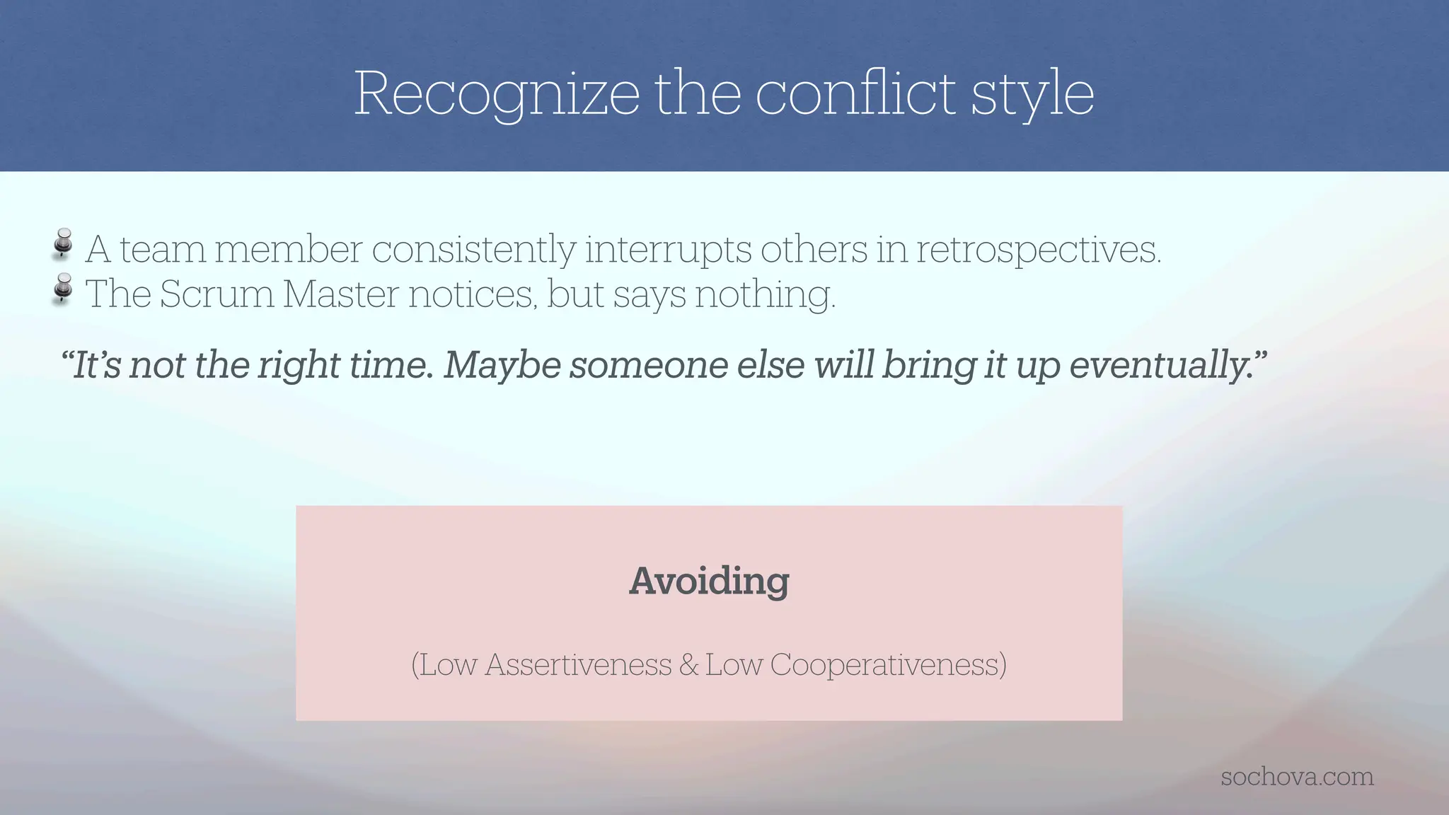“It’s not the right time. Maybe someone else will bring it up eventually.”
A team member consistently interrupts others in retrospectives.
The Scrum Master notices, but says nothing.
Avoiding
(Low Assertiveness & Low Cooperativeness)
Recognize the con
fl
ict style
sochova.com
 