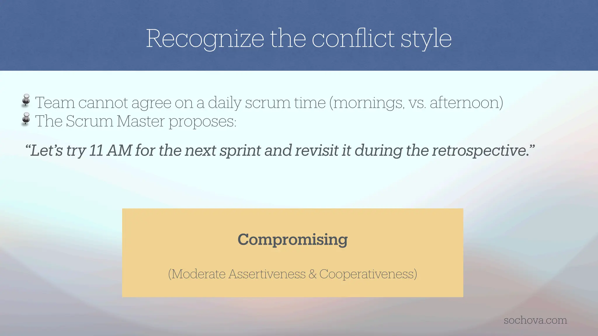 “Let’s try 11 AM for the next sprint and revisit it during the retrospective.”
Team cannot agree on a daily scrum time (mornings, vs. afternoon)
The Scrum Master proposes:
Compromising
(Moderate Assertiveness & Cooperativeness)
Recognize the con
fl
ict style
sochova.com
 