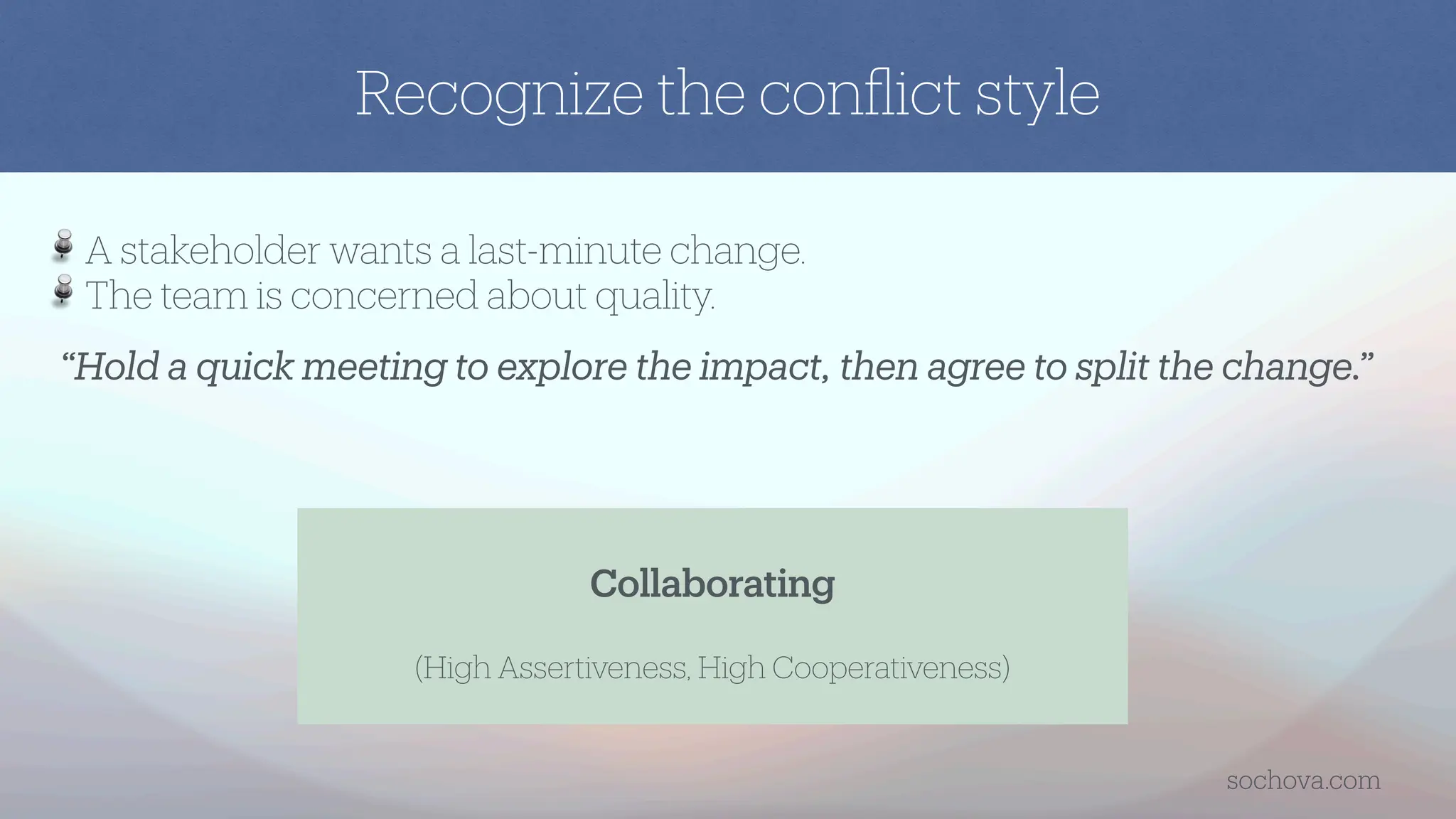 “Hold a quick meeting to explore the impact, then agree to split the change.”
A stakeholder wants a last-minute change.
The team is concerned about quality.
Collaborating
(High Assertiveness, High Cooperativeness)
Recognize the con
fl
ict style
sochova.com
 