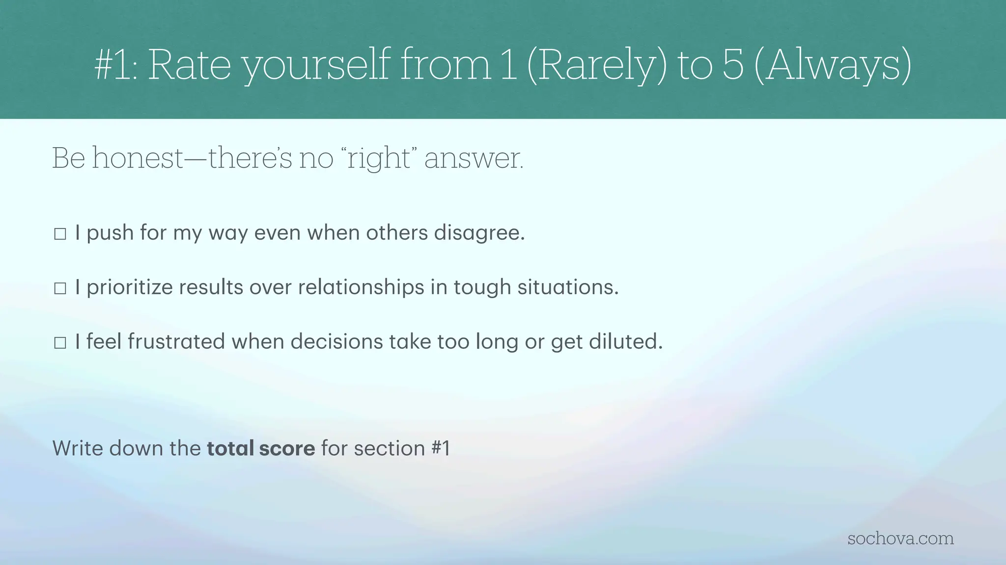 Be honest—there’s no “right” answer.
☐ I push for my w
a
y even when others dis
a
gree.
☐ I prioritize results over rel
a
tionships in tough situ
a
tions.
☐ I feel frustr
a
ted when decisions t
a
ke too long or get diluted.
Write down the tot
a
l score for section #1
sochova.com
#1: Rate yourself from 1 (Rarely) to 5 (Always)
 