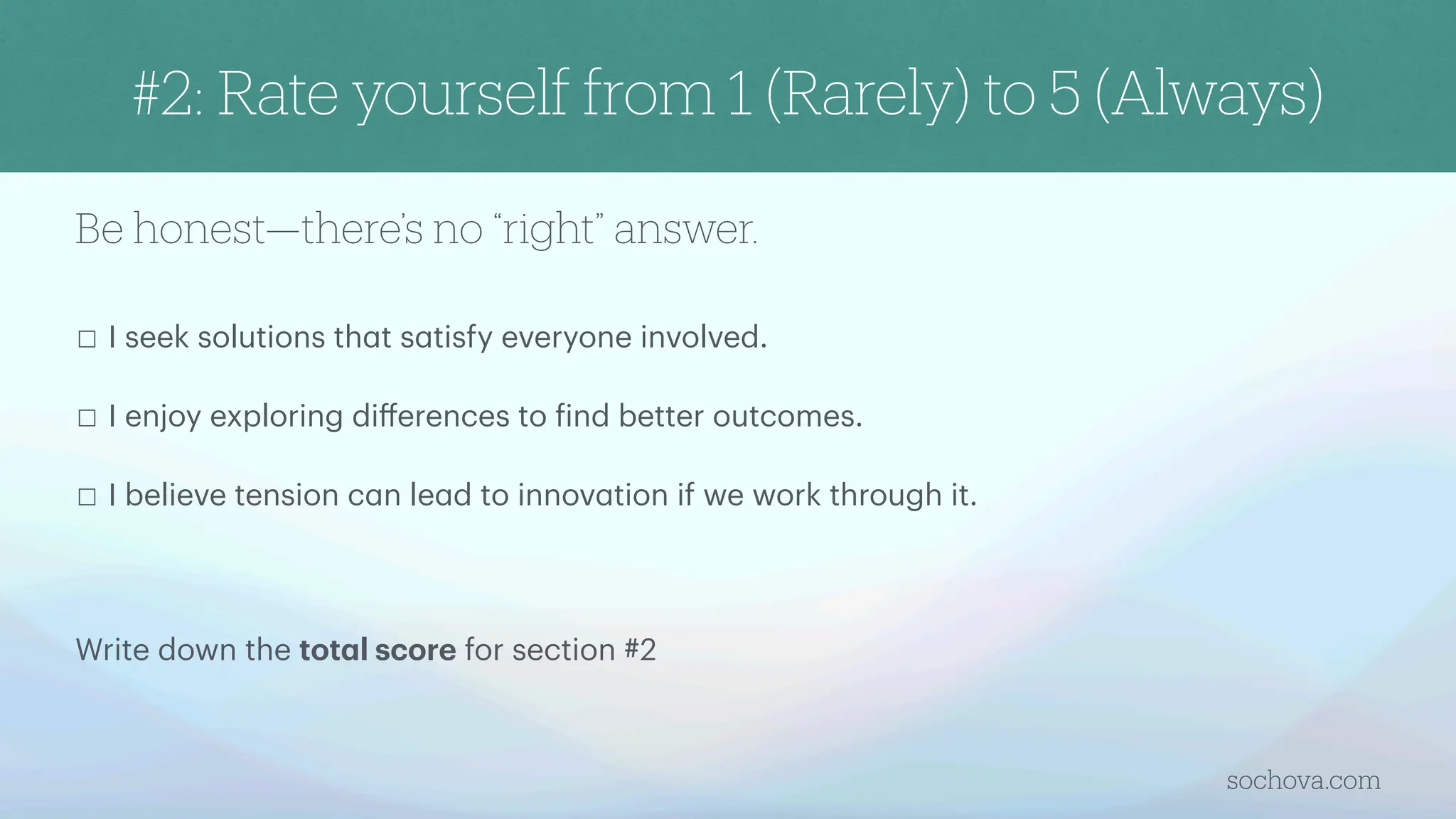 Be honest—there’s no “right” answer.
☐ I seek solutions th
a
t s
a
tisfy everyone involved.
☐ I enjoy exploring di
ff
erences to
f
ind better outcomes.
☐ I believe tension c
a
n le
a
d to innov
a
tion if we work through it.
Write down the tot
a
l score for section #2
sochova.com
#2: Rate yourself from 1 (Rarely) to 5 (Always)
 
