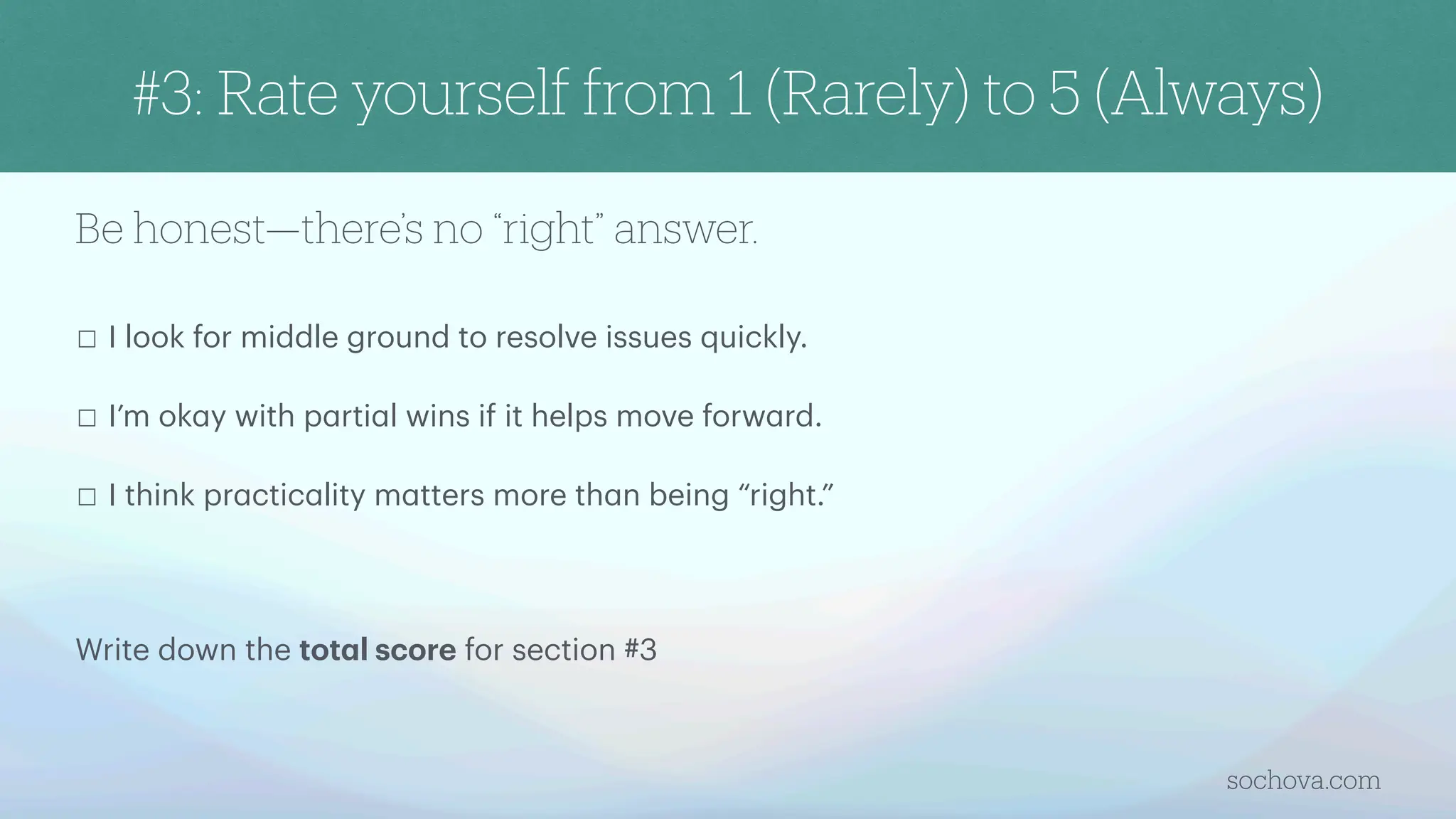 Be honest—there’s no “right” answer.
☐ I look for middle ground to resolve issues quickly.
☐ I’m ok
a
y with p
a
rti
a
l wins if it helps move forw
a
rd.
☐ I think pr
a
ctic
a
lity m
a
tters more th
a
n being “right.”
Write down the tot
a
l score for section #3
sochova.com
#3: Rate yourself from 1 (Rarely) to 5 (Always)
 