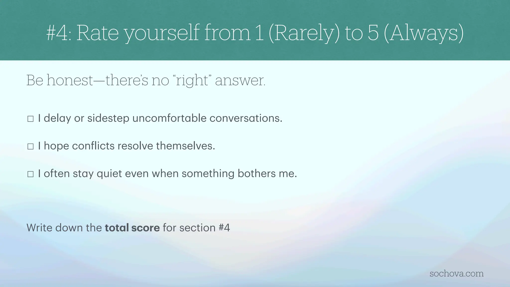 Be honest—there’s no “right” answer.
☐ I del
a
y or sidestep uncomfort
a
ble convers
a
tions.
☐ I hope con
f
licts resolve themselves.
☐ I often st
a
y quiet even when something bothers me.
Write down the tot
a
l score for section #4
sochova.com
#4: Rate yourself from 1 (Rarely) to 5 (Always)
 