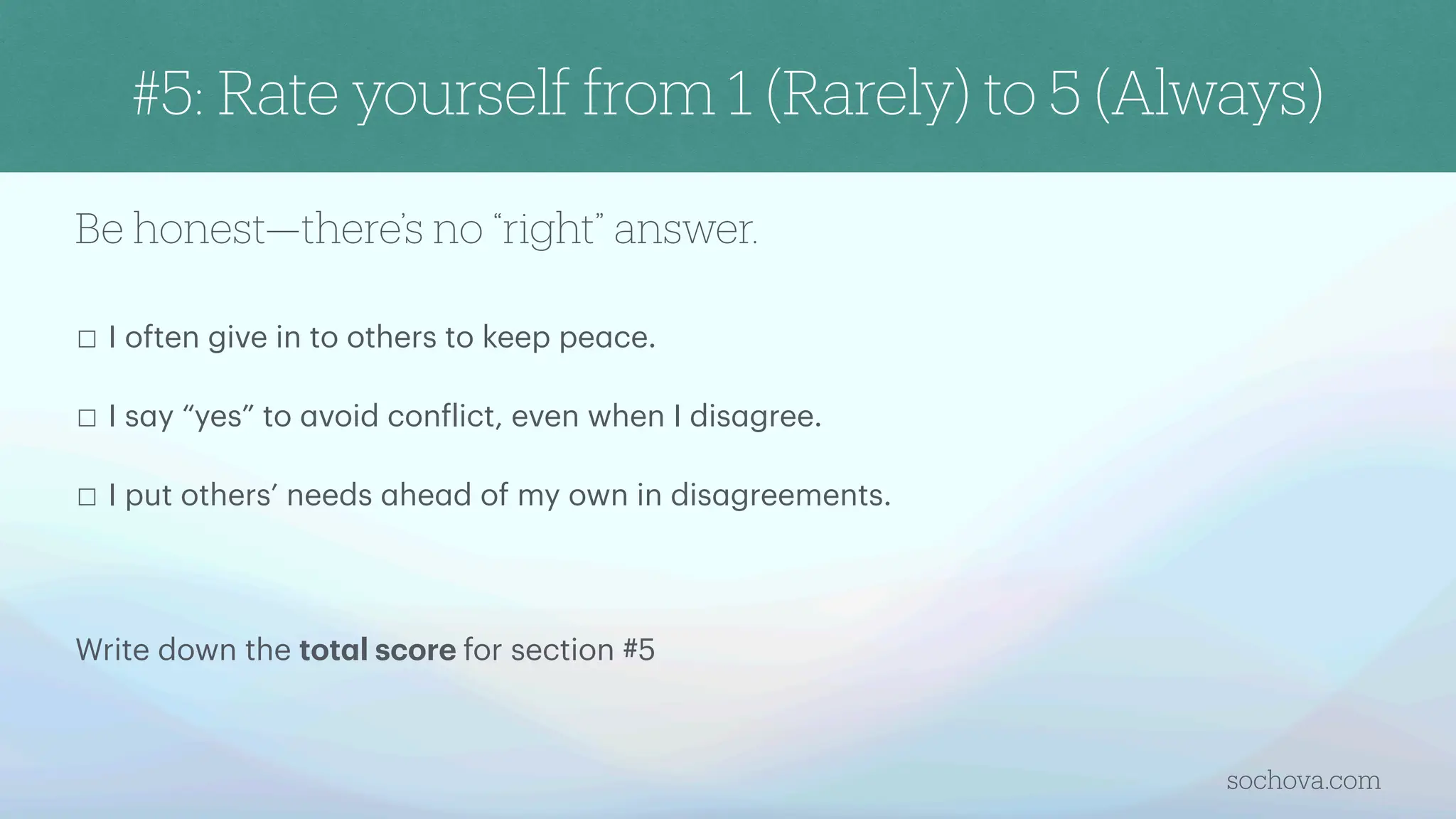 Be honest—there’s no “right” answer.
☐ I often give in to others to keep pe
a
ce.
☐ I s
a
y “yes” to
a
void con
f
lict, even when I dis
a
gree.
☐ I put others’ needs
a
he
a
d of my own in dis
a
greements.
Write down the tot
a
l score for section #5
sochova.com
#5: Rate yourself from 1 (Rarely) to 5 (Always)
 