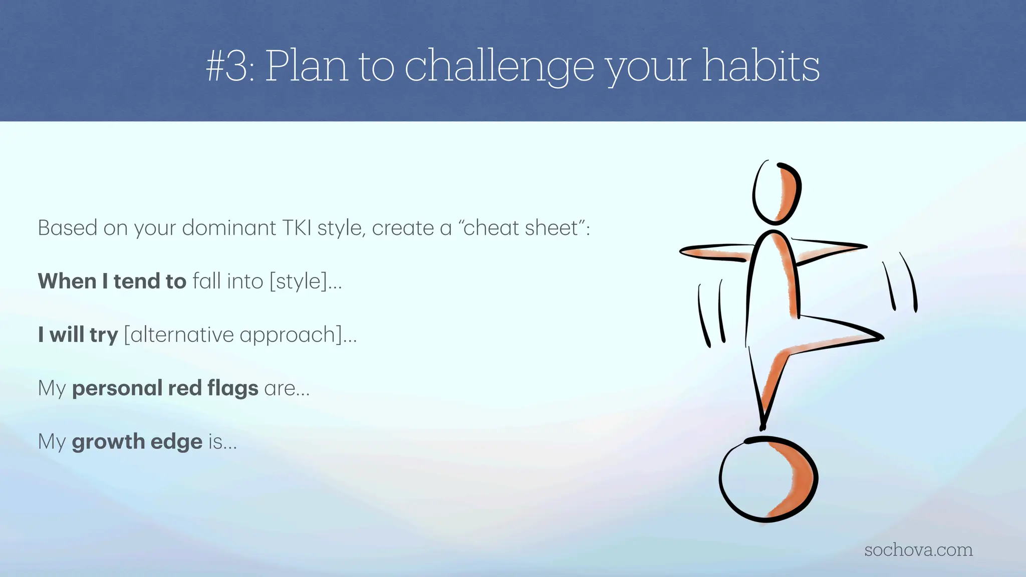 #3: Plan to challenge your habits
B
a
sed on your domin
a
nt TKI style, cre
a
te
a
“che
a
t sheet”:
When I tend to f
a
ll into [style]…
I will try [
a
ltern
a
tive
a
ppro
a
ch]…
My person
a
l red
f
l
a
gs
a
re…
My growth edge is…
sochova.com
 