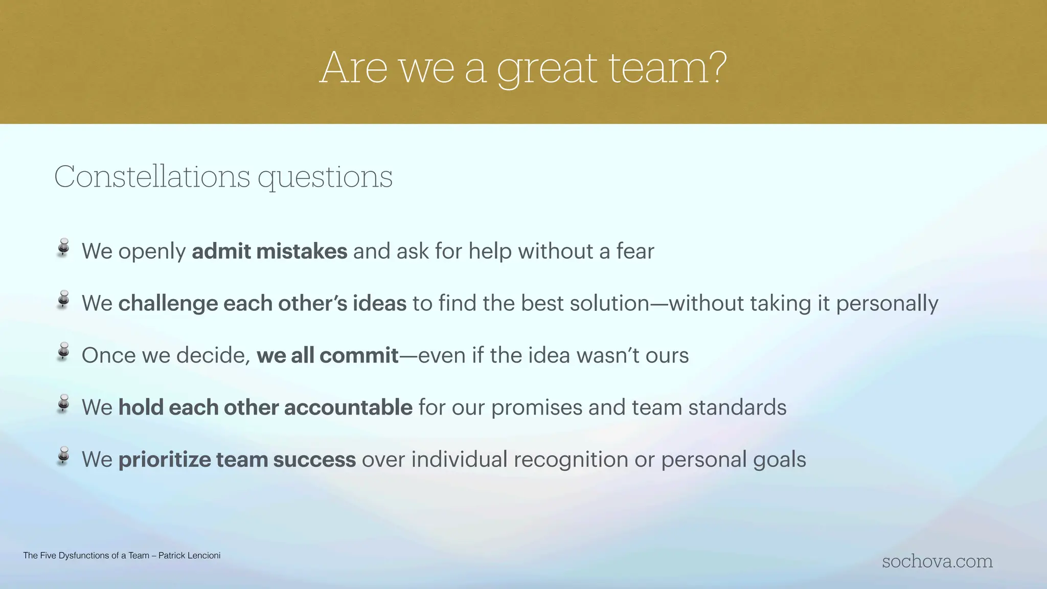 Constellations questions
We openly admit mistakes and ask for help without a fear
We challenge each other’s ideas to
f
ind the best solution—without taking it personally
Once we decide, we all commit—even if the idea wasn’t ours
We hold each other accountable for our promises and team standards
We prioritize team success over individual recognition or personal goals
sochova.com
Are we a great team?
The Five Dysfunctions of a Team – Patrick Lencioni
 