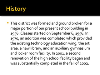 This district was formed and ground broken for a major portion of our present school building in 1956. Classes started on September 6, 1956. In 1970, an addition was completed which provided the existing technology education wing, the art area, a new library, and an auxiliary gymnasium and locker room facility. In 2001, a second renovation of the high school facility began and was substantially completed in the fall of 2002. 