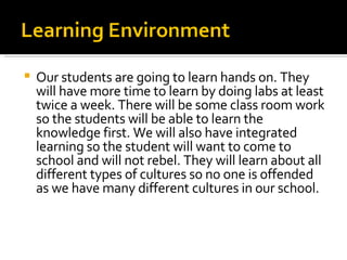 Our students are going to learn hands on. They will have more time to learn by doing labs at least twice a week. There will be some class room work so the students will be able to learn the knowledge first. We will also have integrated learning so the student will want to come to school and will not rebel. They will learn about all different types of cultures so no one is offended as we have many different cultures in our school. 