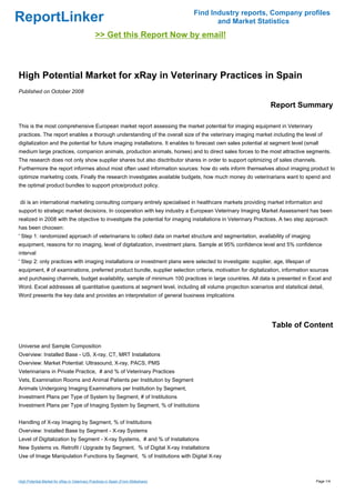 Find Industry reports, Company profiles
ReportLinker                                                                               and Market Statistics
                                                >> Get this Report Now by email!



High Potential Market for xRay in Veterinary Practices in Spain
Published on October 2008

                                                                                                               Report Summary

This is the most comprehensive European market report assessing the market potential for imaging equipment in Veterinary
practices. The report enables a thorough understanding of the overall size of the veterinary imaging market including the level of
digitalization and the potential for future imaging installations. It enables to forecast own sales potential at segment level (small
medium large practices, companion animals, production animals, horses) and to direct sales forces to the most attractive segments.
The research does not only show supplier shares but also disctributor shares in order to support optimizing of sales channels.
Furthermore the report informes about most often used information sources: how do vets inform themselves about imaging product to
optimize marketing costs. Finally the research investigates available budgets, how much money do veterinarians want to spend and
the optimal product bundles to support price/product policy.


dii is an international marketing consulting company entirely specialised in healthcare markets providing market information and
support to strategic market decisions. In cooperation with key industry a European Veterinary Imaging Market Assessment has been
realized in 2008 with the objective to investigate the potential for imaging installations in Veterinary Practices. A two step approach
has been choosen:
' Step 1: randomized approach of veterinarians to collect data on market structure and segmentation, availability of imaging
equipment, reasons for no imaging, level of digitalization, investment plans. Sample at 95% confidence level and 5% confidence
interval
' Step 2: only practices with imaging installations or investment plans were selected to investigate: supplier, age, lifespan of
equipment, # of examinations, preferred product bundle, supplier selection criteria, motivation for digitalization, information sources
and purchasing channels, budget availability, sample of minimum 100 practices in large countries. All data is presented in Excel and
Word. Excel addresses all quantitative questions at segment level, including all volume projection scenarios and statsitical detail,
Word presents the key data and provides an interpretation of general business implications




                                                                                                                Table of Content

Universe and Sample Composition
Overview: Installed Base - US, X-ray, CT, MRT Installations
Overview: Market Potential: Ultrasound, X-ray, PACS, PMS
Veterinarians in Private Practice, # and % of Veterinary Practices
Vets, Examination Rooms and Animal Patients per Institution by Segment
Animals Undergoing Imaging Examinations per Institution by Segment,
Investment Plans per Type of System by Segment, # of Institutions
Investment Plans per Type of Imaging System by Segment, % of Institutions


Handling of X-ray Imaging by Segment, % of Institutions
Overview: Installed Base by Segment - X-ray Systems
Level of Digitalization by Segment - X-ray Systems, # and % of Installations
New Systems vs. Retrofit / Upgrade by Segment, % of Digital X-ray Installations
Use of Image Manipulation Functions by Segment, % of Institutions with Digital X-ray



High Potential Market for xRay in Veterinary Practices in Spain (From Slideshare)                                                  Page 1/4
 