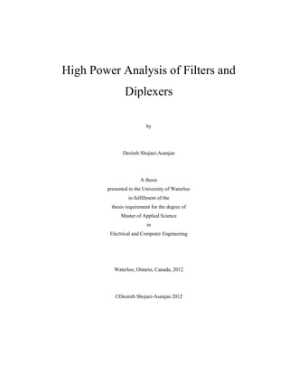 High Power Analysis of Filters and
Diplexers
by
Desireh Shojaei-Asanjan
A thesis
presented to the University of Waterloo
in fulfillment of the
thesis requirement for the degree of
Master of Applied Science
in
Electrical and Computer Engineering
Waterloo, Ontario, Canada, 2012
©Desireh Shojaei-Asanjan 2012
 