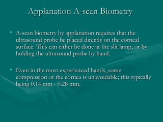 Applanation A-scan Biometry <ul><li>A-scan biometry by applanation requires that the ultrasound probe be placed directly o...