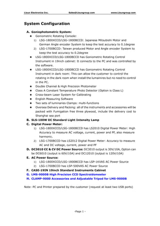 Lisun Electronics Inc. Sales@Lisungroup.com www.Lisungroup.com
-Page 1 -
System Configuration
A. Goniophotometric System:
 Goniometric Rotating Console:
1) LSG-1800XCCD/LSG-1800BCCD: Japanese Mitsubishi Motor and
German Angle encoder System to keep the test accuracy to 0.1degree
2) LSG-1700BCCD: Taiwan produced Motor and Angle encoder System to
keep the test accuracy to 0.2degree
 LSG-1800XCCD/LSG-1800BCCD has Goniometric Rotating Control
Instrument in 19inch cabinet: It connects to the PC and was controlled by
the software.
 LSG-1800XCCD/LSG-1800BCCD has Goniometric Rotating Control
Instrument in dark room: This can allow the customer to control the
rotating in the dark room when install the lumainires but no need to control
in the PC.
 Double Channel & High Precision Photometer
 Class A Constant Temperature Photo Detector (Option is Class L)
 Cross-beam Laser System for Calibrating
 English Measuring Software
 Two sets of luminaries Clamps: multi-functions
 Oversea Delivery and Packing: all of the instruments and accessories will be
packed with Fumigation free three plywood, include the delivery cost to
Shanghai sea port
B. SLS-100W DC Standard Light Intensity Lamp
C. Digital Power Meter:
1) LSG-1800XCCD/LSG-1800BCCD has LS2010 Digital Power Meter: High
Accuracy to measure AC voltage, current, power and PF, also measure
harmonic.
2) LSG-1700BCCD has LS2012 Digital Power Meter: Accuracy to measure
AC and DC voltage, current, power and PF
D. DC3010 CC & CV DC Power Source: DC3010 output is 30V/10A, Option can
be DC6010 (output is 60V/10A) and DC12010 (output is 120V/10A)
E. AC Power Source:
1) LSG-1800XCCD/LSG-1800BCCD has LSP-1KVAS AC Power Source
2) LSG-1700BCCD has LSP-500VAS AC Power Source
F. CASE-19IN 19inch Standard Instruments Cabinet
G. LMS-9000B High Precision CCD Spectraidomeeter
H. CLAMP-9000 Accessories and Adjustable Tripod for LMS-9000B
Note: PC and Printer prepared by the customer (request at least two USB ports)
 