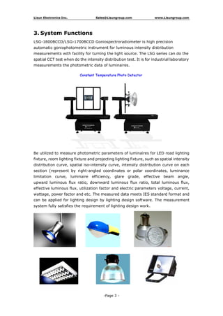 Lisun Electronics Inc. Sales@Lisungroup.com www.Lisungroup.com
-Page 3 -
3. System Functions
LSG-1800BCCD/LSG-1700BCCD Goniospectroradiometer is high precision
automatic goniophotometric instrument for luminous intensity distribution
measurements with facility for turning the light source. The LSG series can do the
spatial CCT test when do the intensity distribution test. It is for industrial laboratory
measurements the photometric data of luminaires.
Be utilized to measure photometric parameters of luminaires for LED road lighting
fixture, room lighting fixture and projecting lighting fixture, such as spatial intensity
distribution curve, spatial iso-intensity curve, intensity distribution curve on each
section (represent by right-angled coordinates or polar coordinates, luminance
limitation curve, luminaire efficiency, glare grade, effective beam angle,
upward luminous flux ratio, downward luminous flux ratio, total luminous flux,
effective luminous flux, utilization factor and electric parameters voltage, current,
wattage, power factor and etc. The measured data meets IES standard format and
can be applied for lighting design by lighting design software. The measurement
system fully satisfies the requirement of lighting design work.
 