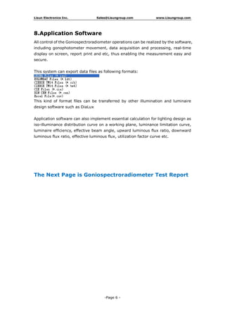 Lisun Electronics Inc. Sales@Lisungroup.com www.Lisungroup.com
-Page 6 -
8.Application Software
All control of the Goniospectroradiometer operations can be realized by the software,
including gonophotometer movement, data acquisition and processing, real-time
display on screen, report print and etc, thus enabling the measurement easy and
secure.
This system can export data files as following formats:
This kind of format files can be transferred by other illumination and luminaire
design software such as DiaLux
Application software can also implement essential calculation for lighting design as
iso-illuminance distribution curve on a working plane, luminance limitation curve,
luminaire efficiency, effective beam angle, upward luminous flux ratio, downward
luminous flux ratio, effective luminous flux, utilization factor curve etc.
The Next Page is Goniospectroradiometer Test Report
 