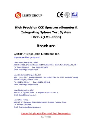 Brochure
Electrical Test Instruments
Global Office of Lisun Electronics Inc.
http://www.Lisungroup.com
Lisun Group (Hong Kong) Limited
Add: Room 803, Chevalier House, 45-51 Chatham Road South, Tsim Sha Tsui, KL, HK
Tel: 00852-68852050 Fax: 00852-30785638
Email: SalesHK@Lisungroup.com
Lisun Electronics (Shanghai) Co., Ltd
Add: 113-114, No. 1 Building, Nanxiang Zhidi Industry Park, No. 1101, Huyi Road, Jiading
District, Shanghai, 201802, China
Tel: +86(21)5108 3341 Fax: +86(21)5108 3342
Email: SalesSH@Lisungroup.com
Lisun Electronics Inc. (USA)
Add: 445 S. Figueroa Street, Los Angeless, CA 90071, U.S.A.
Email: Sales@Lisungroup.com
Lisun China Factory
Add: NO. 37, Xiangyuan Road, Hangzhou City, Zhejiang Province, China
Tel: +86-189-1799-6096
Email: Engineering@Lisungroup.com
Leader in Lighting & Electrical Test Instruments
Rev. 1/16/2020
High Precision CCD Spectroradiometer &
Integrating Sphere Test System
LPCE-2(LMS-9000)
 