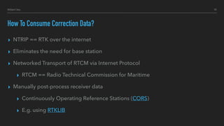 How To Consume Correction Data?
▸ NTRIP == RTK over the internet
▸ Eliminates the need for base station
▸ Networked Transport of RTCM via Internet Protocol
▸ RTCM == Radio Technical Commission for Maritime
▸ Manually post-process receiver data
▸ Continuously Operating Reference Stations (CORS)
▸ E.g. using RTKLIB
10Hillert Inc.
 
