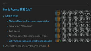 Hillert Inc.
▸ NMEA 0183
▸ National Marine Electronics Association
▸ Proprietary “Standard”
▸ Text based
▸ Numerous sentence (message) types
▸ Why GPSes suck, and what to do about it
▸ Alternative: Proprietary Binary Formats
How to Process GNSS Data? $GNRMC,024429.00,A,1939.4742123,N,15556.999
$GNVTG,,T,,M,0.027,N,0.050,K,A*3D
$GNGGA,024429.00,1939.4742123,N,15556.99941
$GNGSA,A,3,01,07,03,11,22,,,,,,,,2.13,1.02,
$GNGSA,A,3,81,68,78,,,,,,,,,,2.13,1.02,1.87
$GNGSA,A,3,02,,,,,,,,,,,,2.13,1.02,1.87,3*0
$GNGSA,A,3,,,,,,,,,,,,,2.13,1.02,1.87,4*09
$GPGSV,2,1,05,01,58,154,45,03,49,030,33,07,
$GPGSV,2,2,05,22,46,064,32,1*50
$GPGSV,2,1,05,01,58,154,41,03,49,030,32,07,
$GPGSV,2,2,05,22,46,064,,6*56
$GLGSV,3,1,10,66,19,040,21,67,34,344,29,68,
$GLGSV,3,2,10,77,36,112,,78,15,167,34,81,41
$GLGSV,3,3,10,83,17,326,,88,02,169,29,1*74
$GLGSV,3,1,10,66,19,040,14,67,34,344,26,68,
$GLGSV,3,2,10,77,36,112,20,78,15,167,38,81,
$GLGSV,3,3,10,83,17,326,,88,02,169,33,3*7D
$GAGSV,2,1,07,02,22,138,40,05,02,059,,07,12
$GAGSV,2,2,07,15,,,35,18,29,218,38,25,18,08
$GAGSV,2,1,06,02,22,138,30,05,02,059,,07,12
$GAGSV,2,2,06,18,29,218,30,25,18,085,,2*79
$GBGSV,1,1,00,*47
$GBGSV,1,1,00,*47
$GNGLL,1939.4742123,N,15556.9994168,W,02442
$PUBX,00,024429.00,1939.4742123,N,15556.999
$PUBX,03,22,1,U,154,58,45,064,3,U,030,49,33
14
💩
 