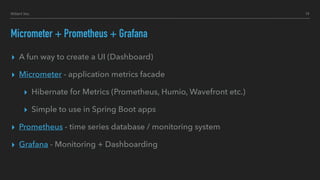 Hillert Inc.
Micrometer + Prometheus + Grafana
▸ A fun way to create a UI (Dashboard)
▸ Micrometer - application metrics facade
▸ Hibernate for Metrics (Prometheus, Humio, Wavefront etc.)
▸ Simple to use in Spring Boot apps
▸ Prometheus - time series database / monitoring system
▸ Grafana - Monitoring + Dashboarding
19
 