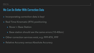We Can Do Better With Correction Data
▸ Incorporating correction data is key!
▸ Real Time Kinematic (RTK) positioning
▸ Rover + Base Station
▸ Base station should see the same errors (10-40km)
▸ Other correction services exist, e.g. PPP-RTK, PPP
▸ Relative Accuracy versus Absolute Accuracy
9Hillert Inc.
 