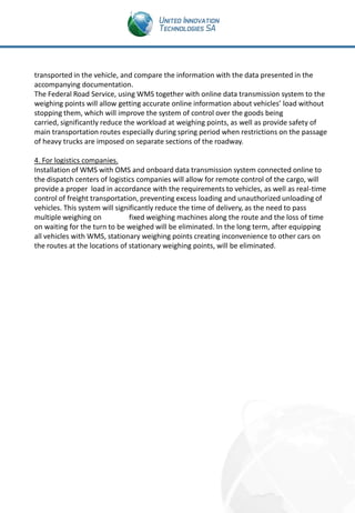 transported in the vehicle, and compare the information with the data presented in the
accompanying documentation.
The Federal Road Service, using WMS together with online data transmission system to the
weighing points will allow getting accurate online information about vehicles’ load without
stopping them, which will improve the system of control over the goods being
carried, significantly reduce the workload at weighing points, as well as provide safety of
main transportation routes especially during spring period when restrictions on the passage
of heavy trucks are imposed on separate sections of the roadway.
4. For logistics companies.
Installation of WMS with OMS and onboard data transmission system connected online to
the dispatch centers of logistics companies will allow for remote control of the cargo, will
provide a proper load in accordance with the requirements to vehicles, as well as real-time
control of freight transportation, preventing excess loading and unauthorized unloading of
vehicles. This system will significantly reduce the time of delivery, as the need to pass
multiple weighing on
fixed weighing machines along the route and the loss of time
on waiting for the turn to be weighed will be eliminated. In the long term, after equipping
all vehicles with WMS, stationary weighing points creating inconvenience to other cars on
the routes at the locations of stationary weighing points, will be eliminated.

 