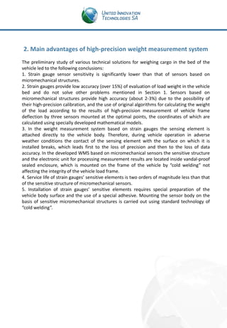 2. Main advantages of high-precision weight measurement system
The preliminary study of various technical solutions for weighing cargo in the bed of the
vehicle led to the following conclusions:
1. Strain gauge sensor sensitivity is significantly lower than that of sensors based on
micromechanical structures.
2. Strain gauges provide low accuracy (over 15%) of evaluation of load weight in the vehicle
bed and do not solve other problems mentioned in Section 1. Sensors based on
micromechanical structures provide high accuracy (about 2-3%) due to the possibility of
their high-precision calibration, and the use of original algorithms for calculating the weight
of the load according to the results of high-precision measurement of vehicle frame
deflection by three sensors mounted at the optimal points, the coordinates of which are
calculated using specially developed mathematical models.
3. In the weight measurement system based on strain gauges the sensing element is
attached directly to the vehicle body. Therefore, during vehicle operation in adverse
weather conditions the contact of the sensing element with the surface on which it is
installed breaks, which leads first to the loss of precision and then to the loss of data
accuracy. In the developed WMS based on micromechanical sensors the sensitive structure
and the electronic unit for processing measurement results are located inside vandal-proof
sealed enclosure, which is mounted on the frame of the vehicle by “cold welding” not
affecting the integrity of the vehicle load frame.
4. Service life of strain gauges’ sensitive elements is two orders of magnitude less than that
of the sensitive structure of micromechanical sensors.
5. Installation of strain gauges’ sensitive elements requires special preparation of the
vehicle body surface and the use of a special adhesive. Mounting the sensor body on the
basis of sensitive micromechanical structures is carried out using standard technology of
“cold welding”.

 