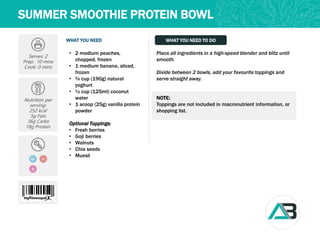 WHAT YOU NEED WHAT YOU NEED TO DO
SUMMER SMOOTHIE PROTEIN BOWL
Serves: 2
Prep: 10 mins
Cook: 0 mins
Nutrition per
serving:
252 kcal
5g Fats
36g Carbs
18g Protein
GF V
Q
Place all ingredients in a high-speed blender and blitz until
smooth.
Divide between 2 bowls, add your favourite toppings and
serve straight away.
NOTE:
Toppings are not included in macronutrient information, or
shopping list.
• 2 medium peaches,
chopped, frozen
• 1 medium banana, sliced,
frozen
• ¾ cup (190g) natural
yoghurt
• ½ cup (125ml) coconut
water
• 1 scoop (25g) vanilla protein
powder
Optional Toppings:
• Fresh berries
• Goji berries
• Walnuts
• Chia seeds
• Muesli
 