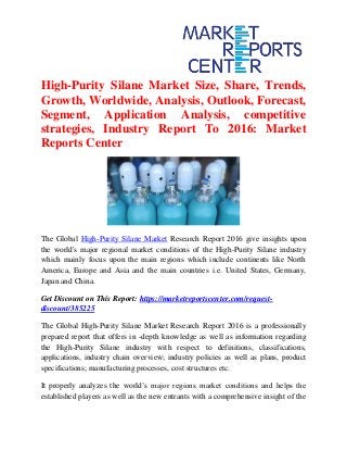 High-Purity Silane Market Size, Share, Trends,
Growth, Worldwide, Analysis, Outlook, Forecast,
Segment, Application Analysis, competitive
strategies, Industry Report To 2016: Market
Reports Center
The Global High-Purity Silane Market Research Report 2016 give insights upon
the world's major regional market conditions of the High-Purity Silane industry
which mainly focus upon the main regions which include continents like North
America, Europe and Asia and the main countries i.e. United States, Germany,
Japan and China.
Get Discount on This Report: https://marketreportscenter.com/request-
discount/385225
The Global High-Purity Silane Market Research Report 2016 is a professionally
prepared report that offers in -depth knowledge as well as information regarding
the High-Purity Silane industry with respect to definitions, classifications,
applications, industry chain overview; industry policies as well as plans, product
specifications; manufacturing processes, cost structures etc.
It properly analyzes the world’s major regions market conditions and helps the
established players as well as the new entrants with a comprehensive insight of the
 