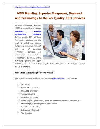 http://www.managedoutsource.com/



   MOS Blending Superior Manpower, Research
and Technology to Deliver Quality BPO Services

Managed Outsource Solutions
(MOS), a reputable and capable
business                 process
outsourcing             company
delivers quality BPO services.
The quality solutions are the
result of skilled and capable
manpower, extensive research
and     use      of     advanced
technology.      Services      are
available for all these industries
– healthcare, business, online
marketing, general and legal.
Depending on individual preferences, the back office work can be completed within
the US or offshore.


Back Office Outsourcing Solutions Offered


MOS is a one-stop source for a wide range of BPO services. These include:


   •   Data entry
   •   Document conversion
   •   2D and 3D animation
   •   Forms processing
   •   Medical record review
   •   Search Engine Optimization, Social Media Optimization and Pay-per-click
   •   Medical/legal/business/general transcription
   •   Appointment scheduling
   •   Software development
   •   Print branding
 