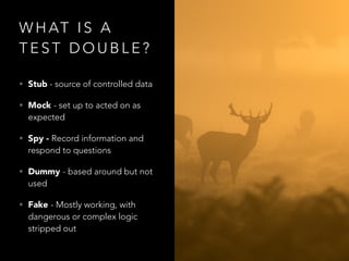 W H AT I S A
T E S T D O U B L E ?
• Stub - source of controlled data
• Mock - set up to acted on as
expected
• Spy - Record information and
respond to questions
• Dummy - based around but not
used
• Fake - Mostly working, with
dangerous or complex logic
stripped out
 