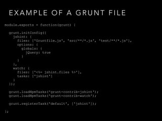 E X A M P L E O F A G R U N T F I L E
module.exports = function(grunt) {
grunt.initConfig({
jshint: {
files: ['Gruntfile.js', 'src/**/*.js', 'test/**/*.js'],
options: {
globals: {
jQuery: true
}
}
},
watch: {
files: ['<%= jshint.files %>'],
tasks: ['jshint']
}
});
grunt.loadNpmTasks('grunt-contrib-jshint');
grunt.loadNpmTasks('grunt-contrib-watch');
grunt.registerTask('default', ['jshint']);
};
 