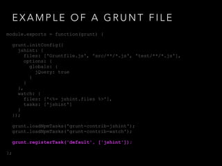 E X A M P L E O F A G R U N T F I L E
module.exports = function(grunt) {
grunt.initConfig({
jshint: {
files: ['Gruntfile.js', 'src/**/*.js', 'test/**/*.js'],
options: {
globals: {
jQuery: true
}
}
},
watch: {
files: ['<%= jshint.files %>'],
tasks: ['jshint']
}
});
grunt.loadNpmTasks('grunt-contrib-jshint');
grunt.loadNpmTasks('grunt-contrib-watch');
grunt.registerTask('default', ['jshint']);
};
 