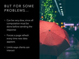 B U T F O R S O M E
P R O B L E M S …
• Can be very slow, since all
computation must be
done before sending the
response
• Forces a page refresh
every time new data
appears
• Limits ways clients can
interact
 
