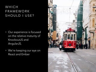 W H I C H
F R A M E W O R K
S H O U L D I U S E ?
• Our experience is focused
on the relative maturity of
KnockoutJS and
AngularJS.
• We’re keeping our eye on
React and Ember
 