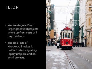 T L ; D R
• We like AngularJS on
larger greenfield projects
where up-front costs will
pay dividends
• The small size of
KnockoutJS makes it
better to start migrating
legacy projects, and on
small projects.
 
