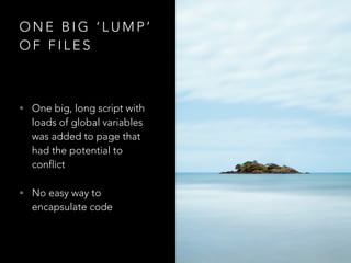 O N E B I G ‘ L U M P ’
O F F I L E S
• One big, long script with
loads of global variables
was added to page that
had the potential to
conflict
• No easy way to
encapsulate code
 