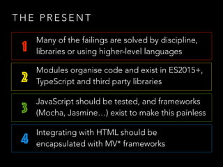 T H E P R E S E N T
1
2
3
4
Many of the failings are solved by discipline,
libraries or using higher-level languages
Modules organise code and exist in ES2015+,
TypeScript and third party libraries
JavaScript should be tested, and frameworks
(Mocha, Jasmine…) exist to make this painless
Integrating with HTML should be
encapsulated with MV* frameworks
 