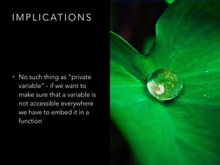 I M P L I C AT I O N S
• No such thing as “private
variable” - if we want to
make sure that a variable is
not accessible everywhere
we have to embed it in a
function
 
