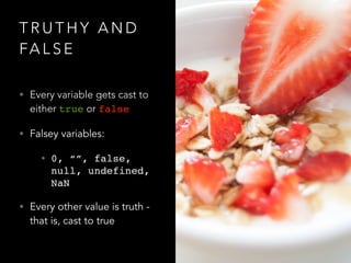 T R U T H Y A N D
FA L S E
• Every variable gets cast to
either true or false
• Falsey variables:
• 0, “”, false,
null, undefined,
NaN
• Every other value is truth -
that is, cast to true
 