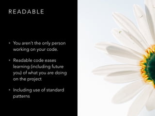 R E A D A B L E
• You aren’t the only person
working on your code.
• Readable code eases
learning (including future
you) of what you are doing
on the project
• Including use of standard
patterns
 