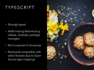 T Y P E S C R I P T
• Strongly typed
• Adds missing features (e.g.
classes, modules, package
manager)
• Strict superset of Javascript
• Backwards compatible with
other libraries due to Open
Source type mappings
 