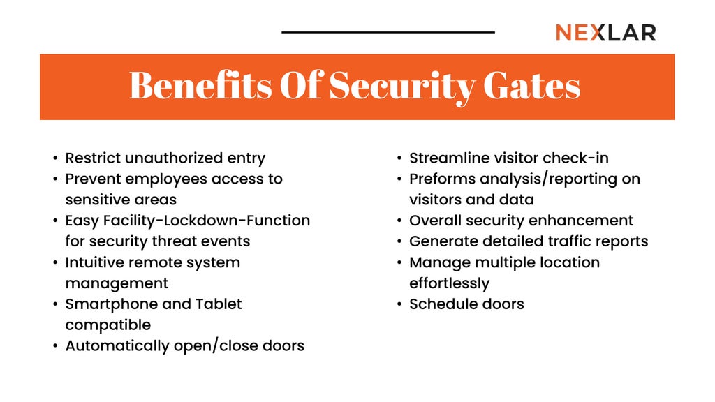 Benefits Of Security Gates
• Restrict unauthorized entry
• Prevent employees access to
sensitive areas
• Easy Facility-Lockdown-Function
for security threat events
• Intuitive remote system
management
• Smartphone and Tablet
compatible
• Automatically open/close doors
• Streamline visitor check-in
• Preforms analysis/reporting on
visitors and data
• Overall security enhancement
• Generate detailed traffic reports
• Manage multiple location
effortlessly
• Schedule doors
 