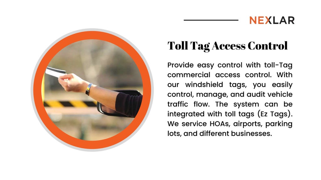 Toll Tag Access Control
Provide easy control with toll-Tag
commercial access control. With
our windshield tags, you easily
control, manage, and audit vehicle
traffic flow. The system can be
integrated with toll tags (Ez Tags).
We service HOAs, airports, parking
lots, and different businesses.
 