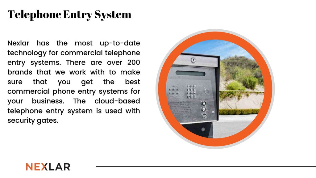 Nexlar has the most up-to-date
technology for commercial telephone
entry systems. There are over 200
brands that we work with to make
sure that you get the best
commercial phone entry systems for
your business. The cloud-based
telephone entry system is used with
security gates.
Telephone Entry System
 