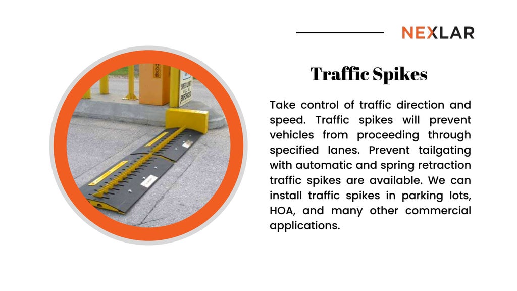 Traffic Spikes
Take control of traffic direction and
speed. Traffic spikes will prevent
vehicles from proceeding through
specified lanes. Prevent tailgating
with automatic and spring retraction
traffic spikes are available. We can
install traffic spikes in parking lots,
HOA, and many other commercial
applications.
 