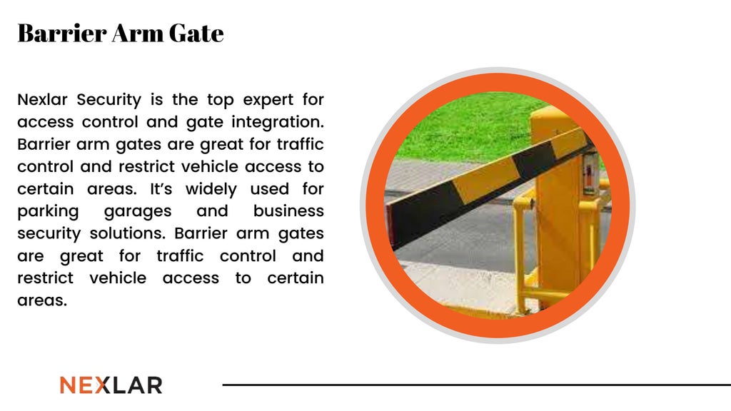 Nexlar Security is the top expert for
access control and gate integration.
Barrier arm gates are great for traffic
control and restrict vehicle access to
certain areas. It’s widely used for
parking garages and business
security solutions. Barrier arm gates
are great for traffic control and
restrict vehicle access to certain
areas.
Barrier Arm Gate
 