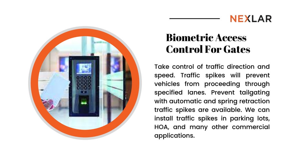 Biometric Access
Control For Gates
Take control of traffic direction and
speed. Traffic spikes will prevent
vehicles from proceeding through
specified lanes. Prevent tailgating
with automatic and spring retraction
traffic spikes are available. We can
install traffic spikes in parking lots,
HOA, and many other commercial
applications.
 