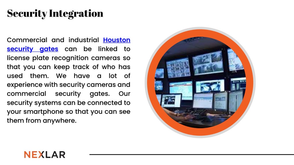 Commercial and industrial Houston
security gates can be linked to
license plate recognition cameras so
that you can keep track of who has
used them. We have a lot of
experience with security cameras and
commercial security gates. Our
security systems can be connected to
your smartphone so that you can see
them from anywhere.
Security Integration
 