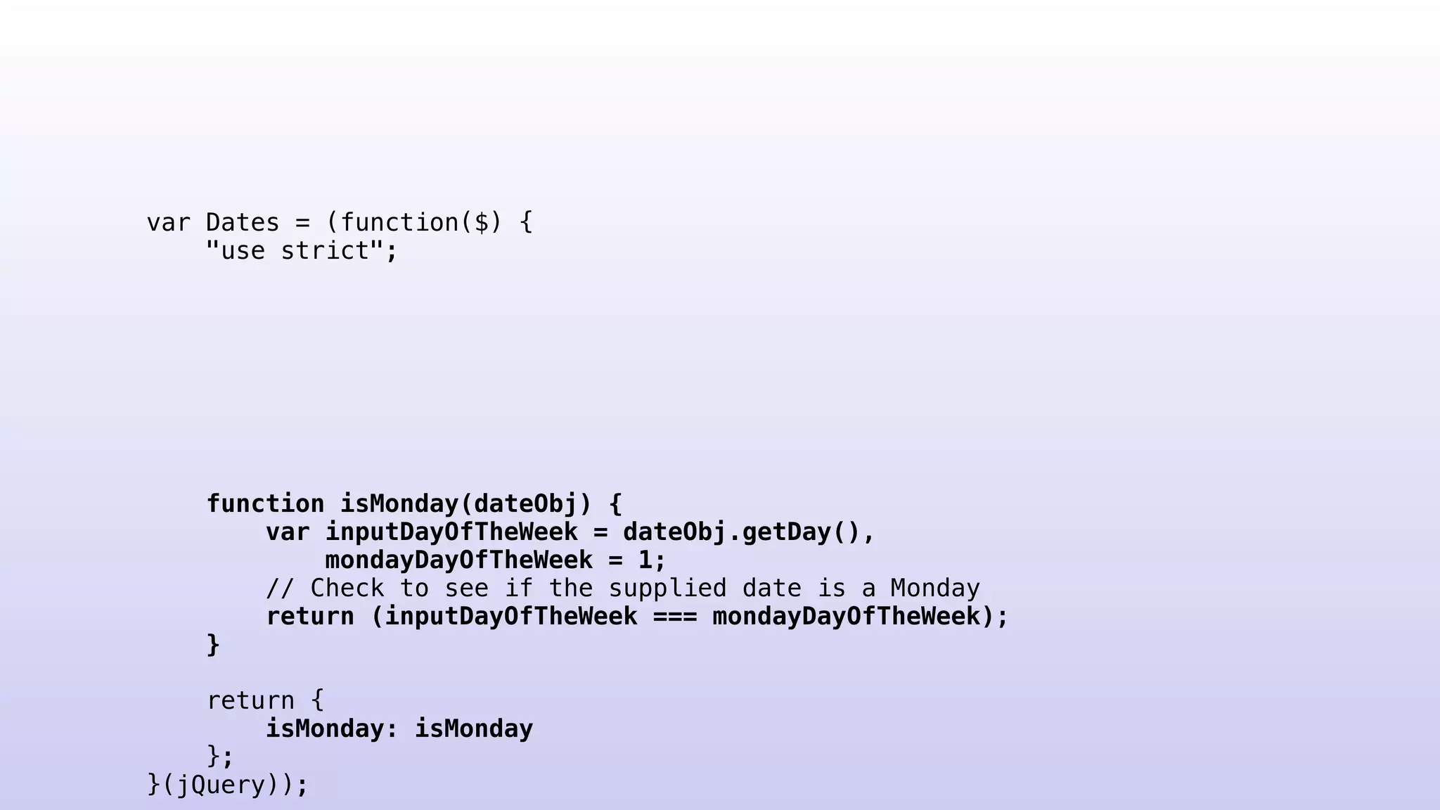 var Dates = (function($) {
"use strict";
function isMonday(dateObj) {
var inputDayOfTheWeek = dateObj.getDay(),
mondayDayOfTheWeek = 1;
// Check to see if the supplied date is a Monday
return (inputDayOfTheWeek === mondayDayOfTheWeek);
}
return {
isMonday: isMonday
};
}(jQuery));
 