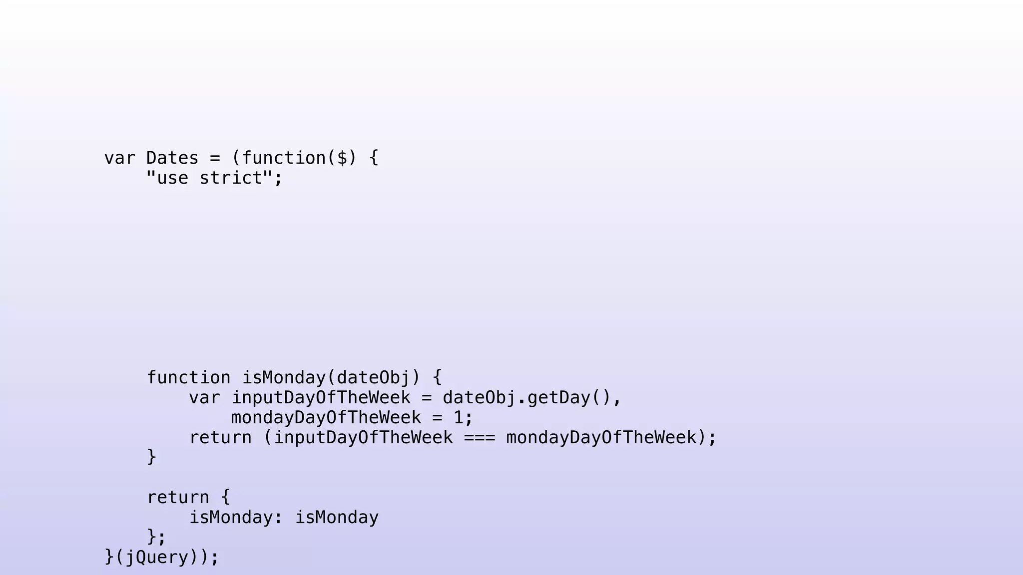 var Dates = (function($) {
"use strict";
function isMonday(dateObj) {
var inputDayOfTheWeek = dateObj.getDay(),
mondayDayOfTheWeek = 1;
return (inputDayOfTheWeek === mondayDayOfTheWeek);
}
return {
isMonday: isMonday
};
}(jQuery));
 