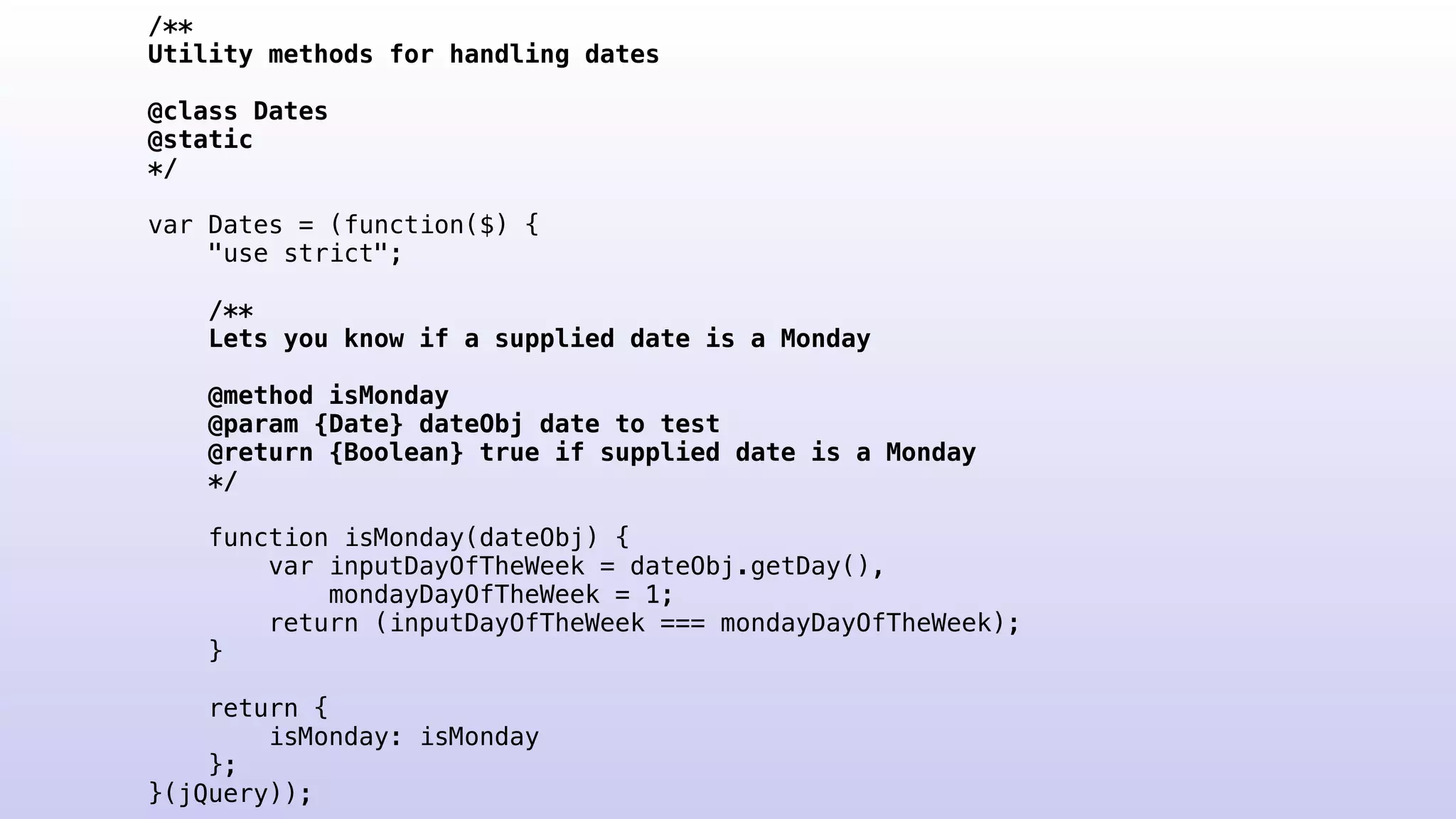 /**
Utility methods for handling dates
@class Dates
@static
*/
var Dates = (function($) {
"use strict";
/**
Lets you know if a supplied date is a Monday
@method isMonday
@param {Date} dateObj date to test
@return {Boolean} true if supplied date is a Monday
*/
function isMonday(dateObj) {
var inputDayOfTheWeek = dateObj.getDay(),
mondayDayOfTheWeek = 1;
return (inputDayOfTheWeek === mondayDayOfTheWeek);
}
return {
isMonday: isMonday
};
}(jQuery));
 